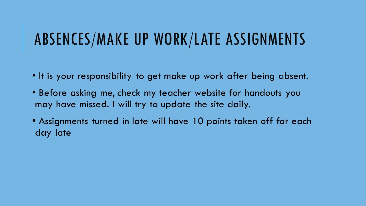 ABSENCES/MAKE UP WORK/LATE ASSIGNMENTS It is your responsibility to get make up work after being absent.