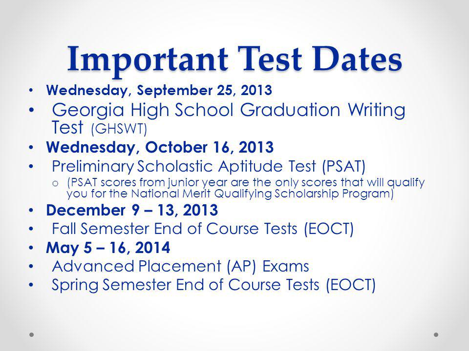 Important Test Dates Wednesday, September 25, 2013 Georgia High School Graduation Writing Test (GHSWT) Wednesday, October 16, 2013 Preliminary Scholastic Aptitude Test (PSAT) o (PSAT scores from junior year are the only scores that will qualify you for the National Merit Qualifying Scholarship Program) December 9 – 13, 2013 Fall Semester End of Course Tests (EOCT) May 5 – 16, 2014 Advanced Placement (AP) Exams Spring Semester End of Course Tests (EOCT)