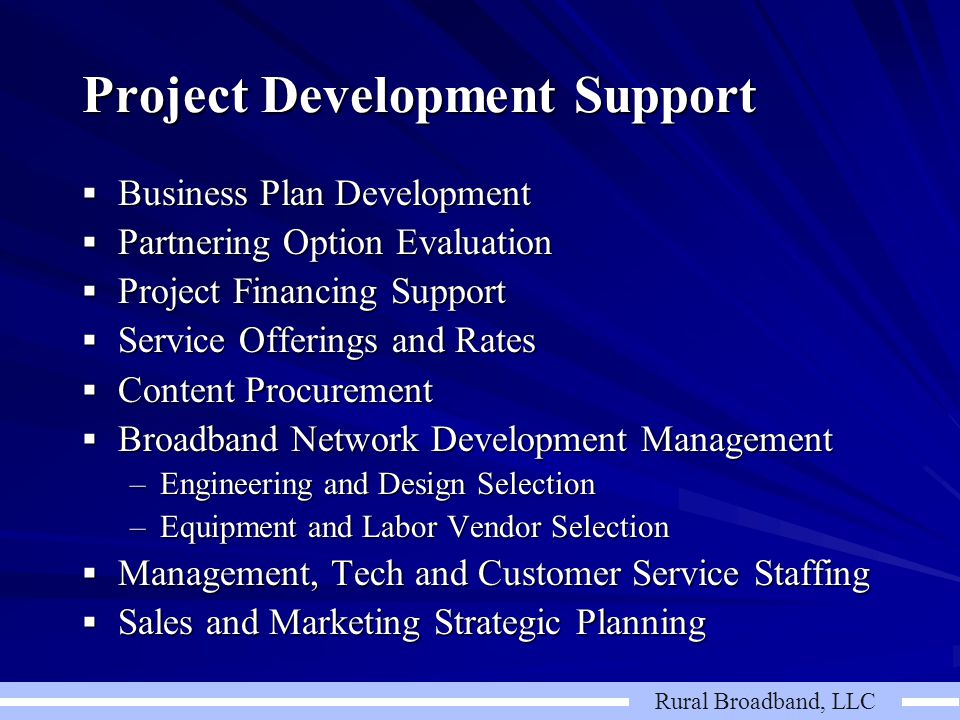 Rural Broadband, LLC Project Development Support  Business Plan Development  Partnering Option Evaluation  Project Financing Support  Service Offerings and Rates  Content Procurement  Broadband Network Development Management –Engineering and Design Selection –Equipment and Labor Vendor Selection  Management, Tech and Customer Service Staffing  Sales and Marketing Strategic Planning