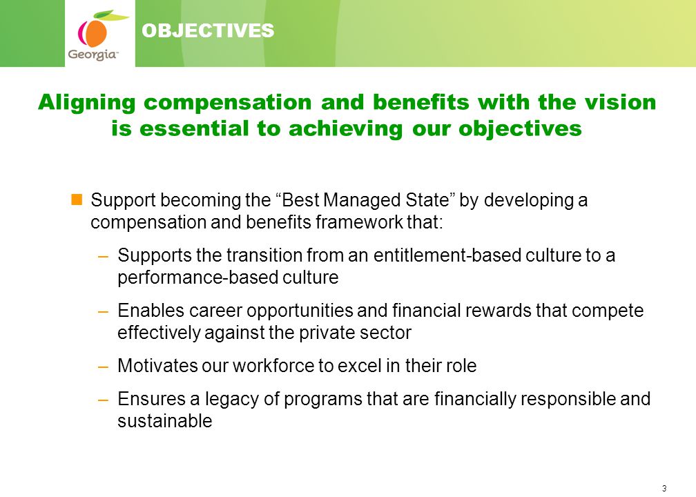 3 Support becoming the Best Managed State by developing a compensation and benefits framework that: –Supports the transition from an entitlement-based culture to a performance-based culture –Enables career opportunities and financial rewards that compete effectively against the private sector –Motivates our workforce to excel in their role –Ensures a legacy of programs that are financially responsible and sustainable Aligning compensation and benefits with the vision is essential to achieving our objectives