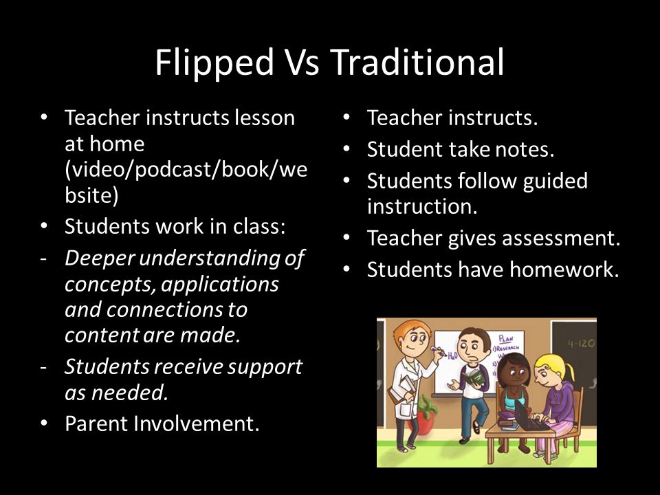 Flipped Vs Traditional Teacher instructs lesson at home (video/podcast/book/we bsite) Students work in class: -Deeper understanding of concepts, applications and connections to content are made.