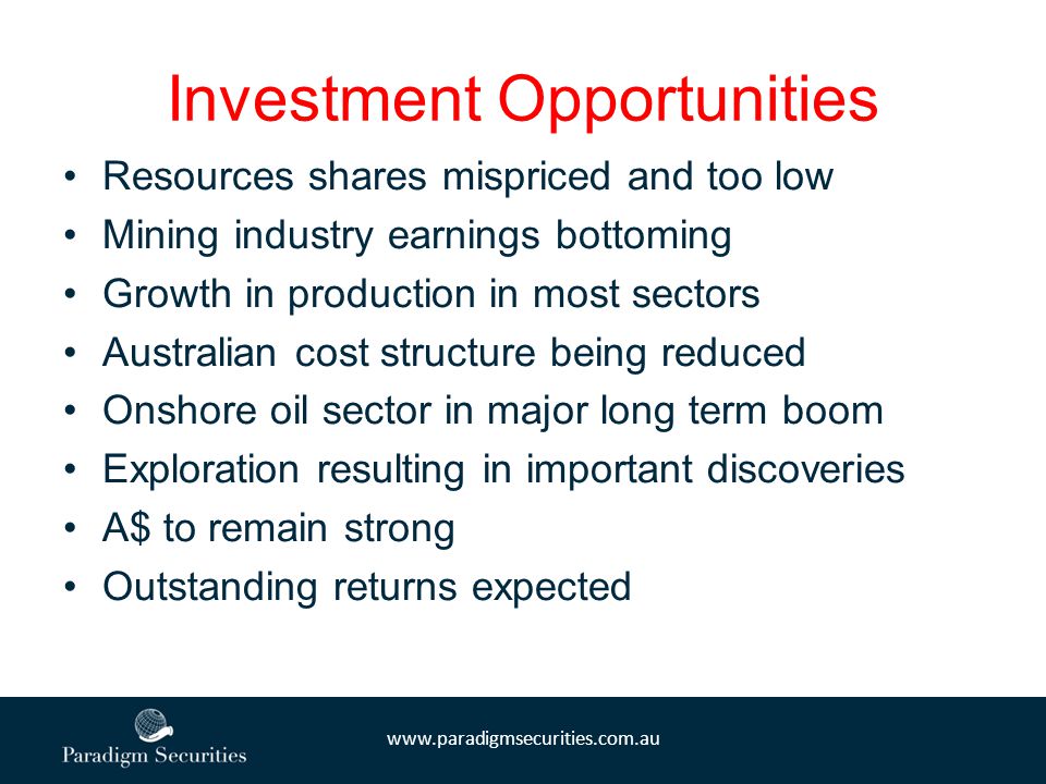Investment Opportunities Resources shares mispriced and too low Mining industry earnings bottoming Growth in production in most sectors Australian cost structure being reduced Onshore oil sector in major long term boom Exploration resulting in important discoveries A$ to remain strong Outstanding returns expected