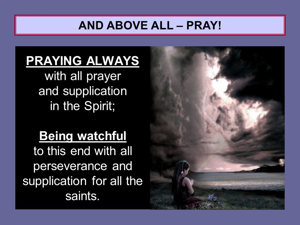 PRAYING ALWAYS with all prayer and supplication in the Spirit; Being watchful to this end with all perseverance and supplication for all the saints.