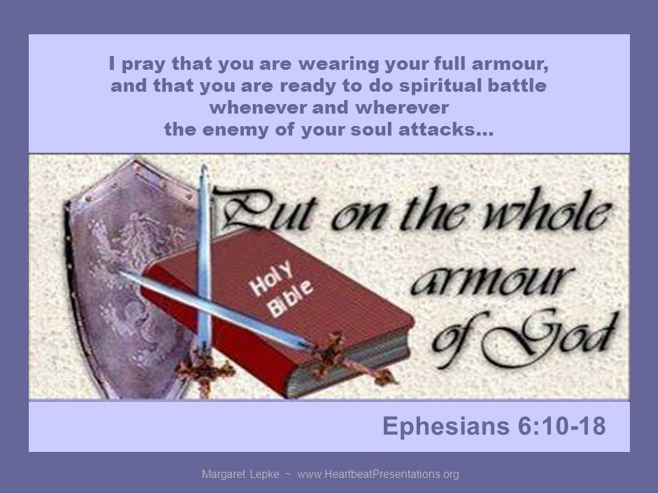 Margaret Lepke ~   I pray that you are wearing your full armour, and that you are ready to do spiritual battle whenever and wherever the enemy of your soul attacks… Ephesians 6:10-18