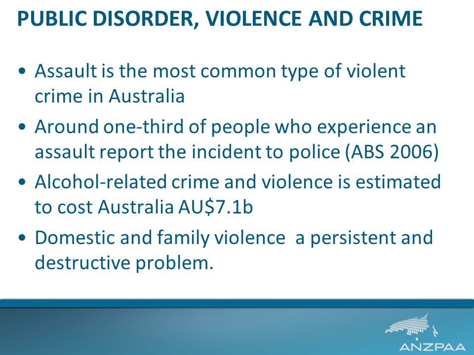 PUBLIC DISORDER, VIOLENCE AND CRIME Assault is the most common type of violent crime in Australia Around one-third of people who experience an assault report the incident to police (ABS 2006) Alcohol-related crime and violence is estimated to cost Australia AU$7.1b Domestic and family violence a persistent and destructive problem.