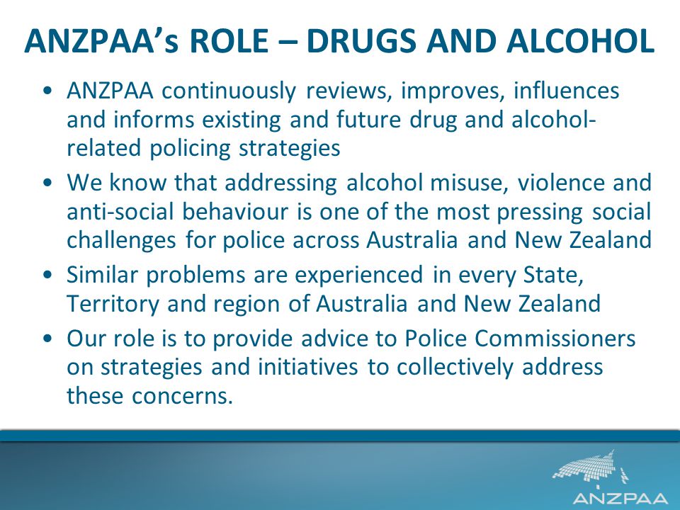 ANZPAA’s ROLE – DRUGS AND ALCOHOL ANZPAA continuously reviews, improves, influences and informs existing and future drug and alcohol- related policing strategies We know that addressing alcohol misuse, violence and anti-social behaviour is one of the most pressing social challenges for police across Australia and New Zealand Similar problems are experienced in every State, Territory and region of Australia and New Zealand Our role is to provide advice to Police Commissioners on strategies and initiatives to collectively address these concerns.