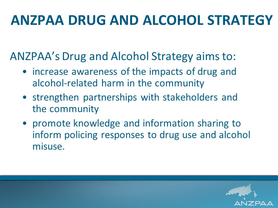 ANZPAA DRUG AND ALCOHOL STRATEGY ANZPAA’s Drug and Alcohol Strategy aims to: increase awareness of the impacts of drug and alcohol-related harm in the community strengthen partnerships with stakeholders and the community promote knowledge and information sharing to inform policing responses to drug use and alcohol misuse.