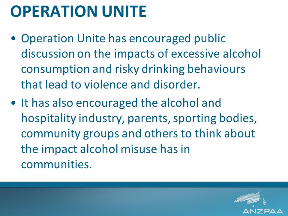 OPERATION UNITE Operation Unite has encouraged public discussion on the impacts of excessive alcohol consumption and risky drinking behaviours that lead to violence and disorder.