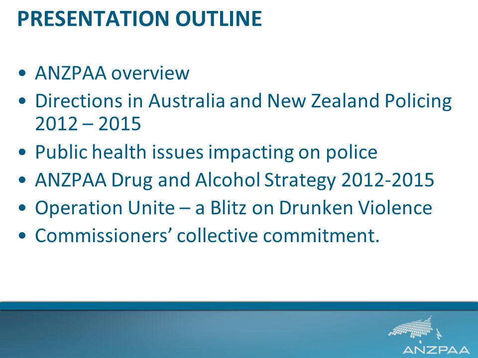 PRESENTATION OUTLINE ANZPAA overview Directions in Australia and New Zealand Policing 2012 – 2015 Public health issues impacting on police ANZPAA Drug and Alcohol Strategy Operation Unite – a Blitz on Drunken Violence Commissioners’ collective commitment.