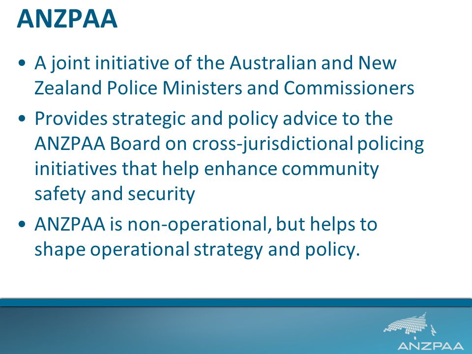 ANZPAA A joint initiative of the Australian and New Zealand Police Ministers and Commissioners Provides strategic and policy advice to the ANZPAA Board on cross-jurisdictional policing initiatives that help enhance community safety and security ANZPAA is non-operational, but helps to shape operational strategy and policy.