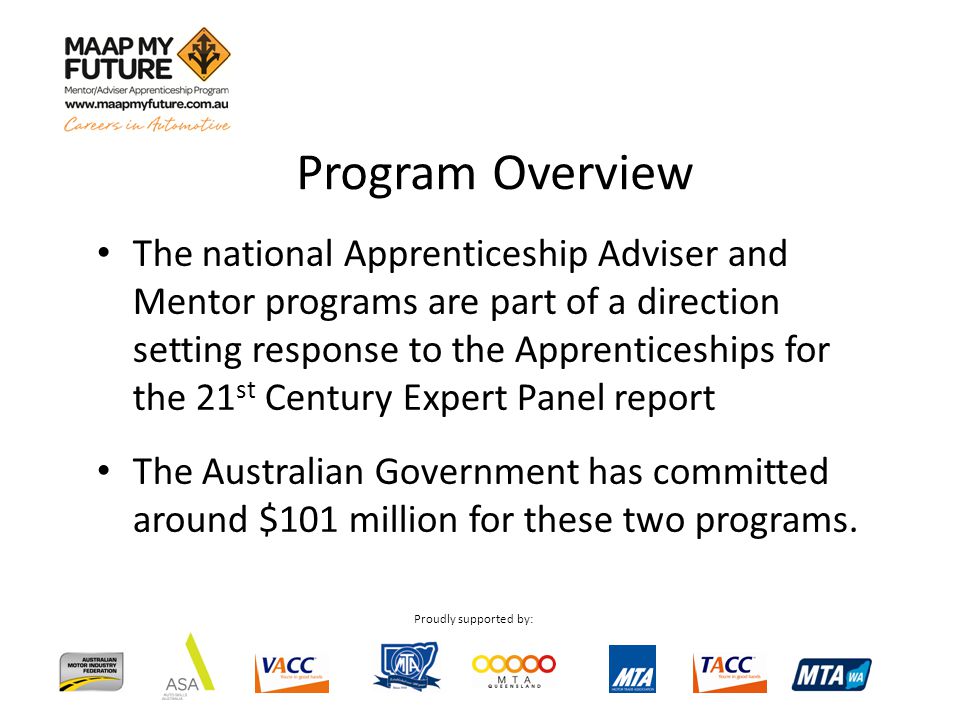 Proudly supported by: Program Overview The national Apprenticeship Adviser and Mentor programs are part of a direction setting response to the Apprenticeships for the 21 st Century Expert Panel report The Australian Government has committed around $101 million for these two programs.