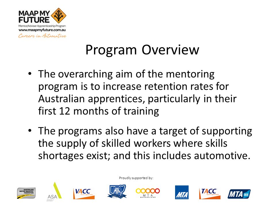 Proudly supported by: Program Overview The overarching aim of the mentoring program is to increase retention rates for Australian apprentices, particularly in their first 12 months of training The programs also have a target of supporting the supply of skilled workers where skills shortages exist; and this includes automotive.