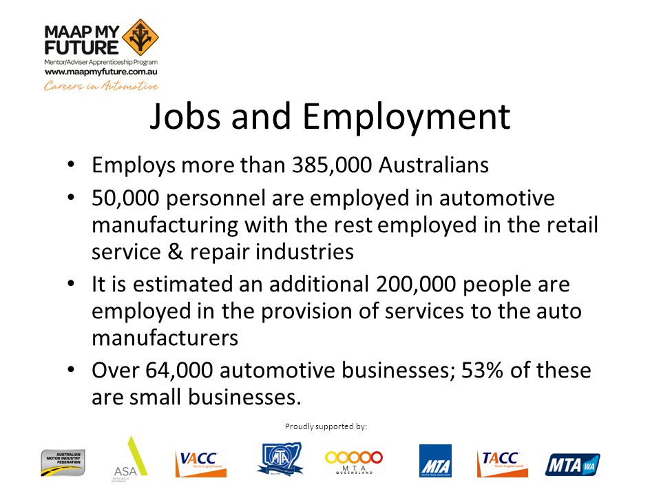 Proudly supported by: Employs more than 385,000 Australians 50,000 personnel are employed in automotive manufacturing with the rest employed in the retail service & repair industries It is estimated an additional 200,000 people are employed in the provision of services to the auto manufacturers Over 64,000 automotive businesses; 53% of these are small businesses.