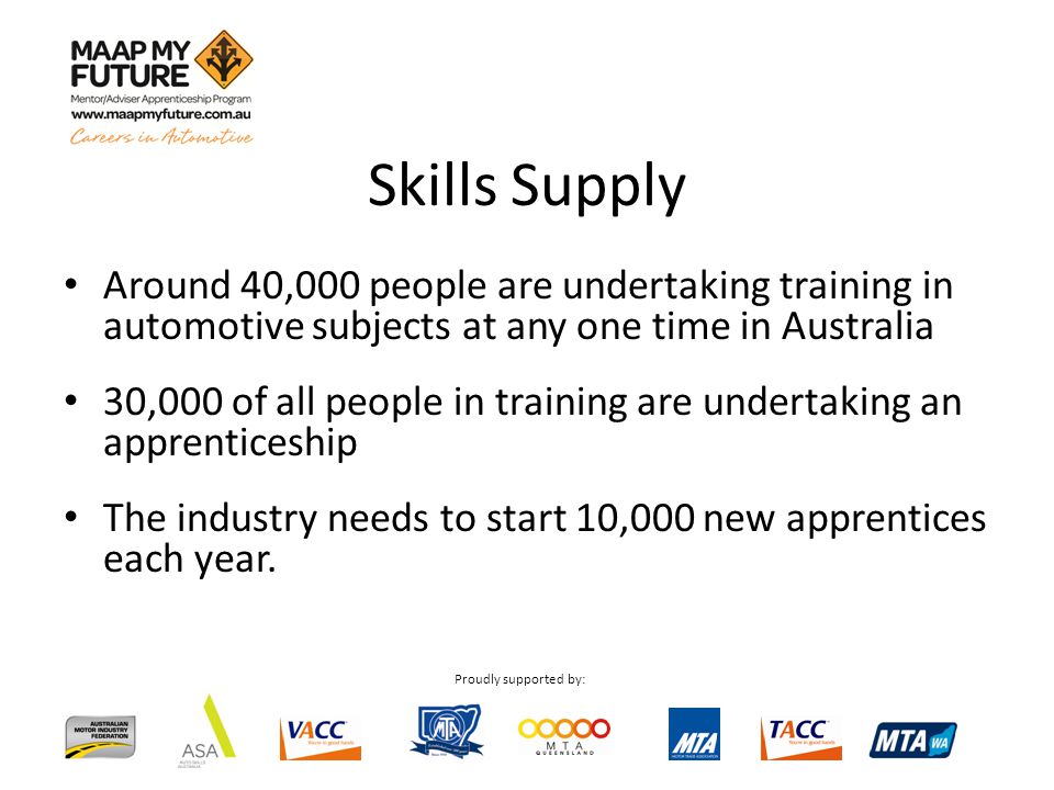 Proudly supported by: Around 40,000 people are undertaking training in automotive subjects at any one time in Australia 30,000 of all people in training are undertaking an apprenticeship The industry needs to start 10,000 new apprentices each year.