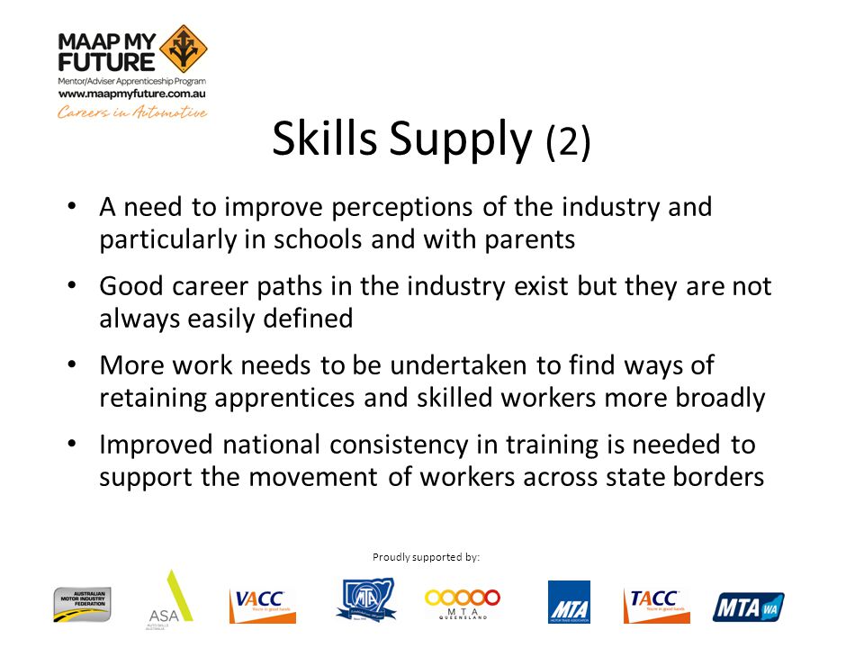 Proudly supported by: A need to improve perceptions of the industry and particularly in schools and with parents Good career paths in the industry exist but they are not always easily defined More work needs to be undertaken to find ways of retaining apprentices and skilled workers more broadly Improved national consistency in training is needed to support the movement of workers across state borders Skills Supply (2)