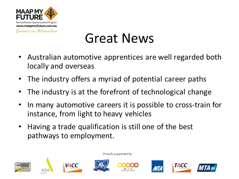 Proudly supported by: Australian automotive apprentices are well regarded both locally and overseas The industry offers a myriad of potential career paths The industry is at the forefront of technological change In many automotive careers it is possible to cross-train for instance, from light to heavy vehicles Having a trade qualification is still one of the best pathways to employment.