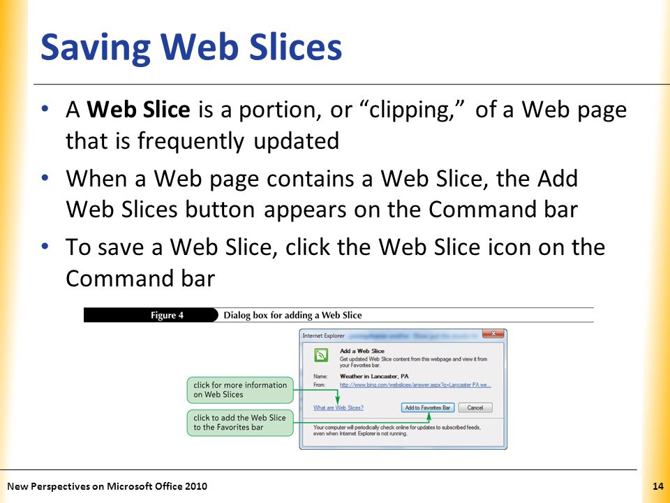 XP Saving Web Slices A Web Slice is a portion, or clipping, of a Web page that is frequently updated When a Web page contains a Web Slice, the Add Web Slices button appears on the Command bar To save a Web Slice, click the Web Slice icon on the Command bar 14New Perspectives on Microsoft Office 2010