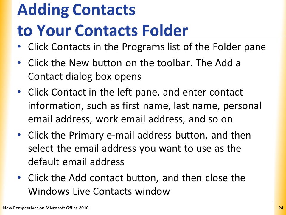 XP Adding Contacts to Your Contacts Folder Click Contacts in the Programs list of the Folder pane Click the New button on the toolbar.