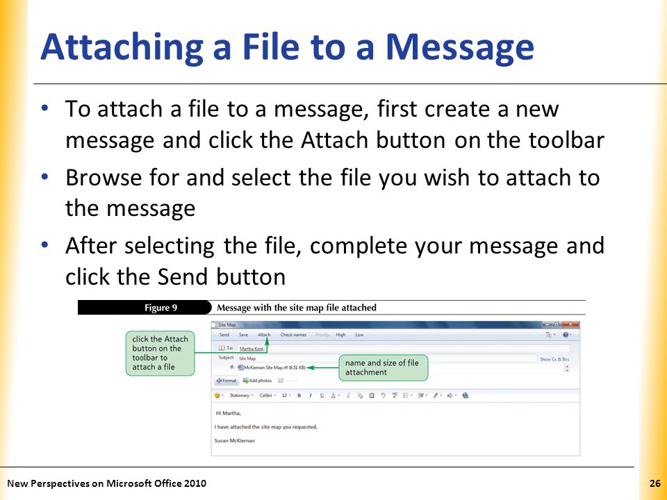 XP Attaching a File to a Message To attach a file to a message, first create a new message and click the Attach button on the toolbar Browse for and select the file you wish to attach to the message After selecting the file, complete your message and click the Send button 26New Perspectives on Microsoft Office 2010