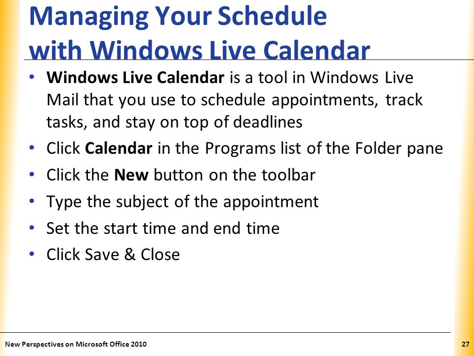 XP Managing Your Schedule with Windows Live Calendar Windows Live Calendar is a tool in Windows Live Mail that you use to schedule appointments, track tasks, and stay on top of deadlines Click Calendar in the Programs list of the Folder pane Click the New button on the toolbar Type the subject of the appointment Set the start time and end time Click Save & Close New Perspectives on Microsoft Office