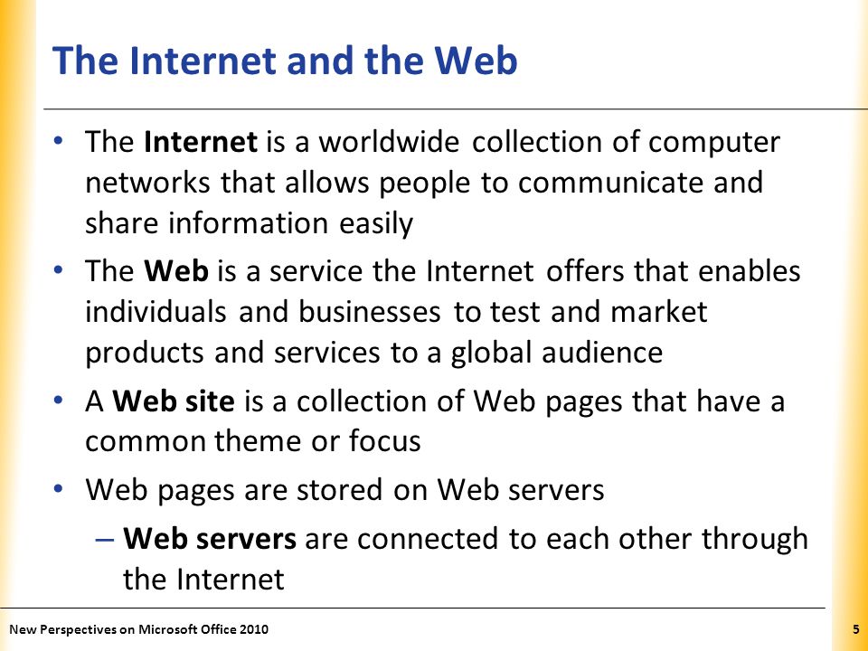XP The Internet and the Web The Internet is a worldwide collection of computer networks that allows people to communicate and share information easily The Web is a service the Internet offers that enables individuals and businesses to test and market products and services to a global audience A Web site is a collection of Web pages that have a common theme or focus Web pages are stored on Web servers – Web servers are connected to each other through the Internet 5New Perspectives on Microsoft Office 2010
