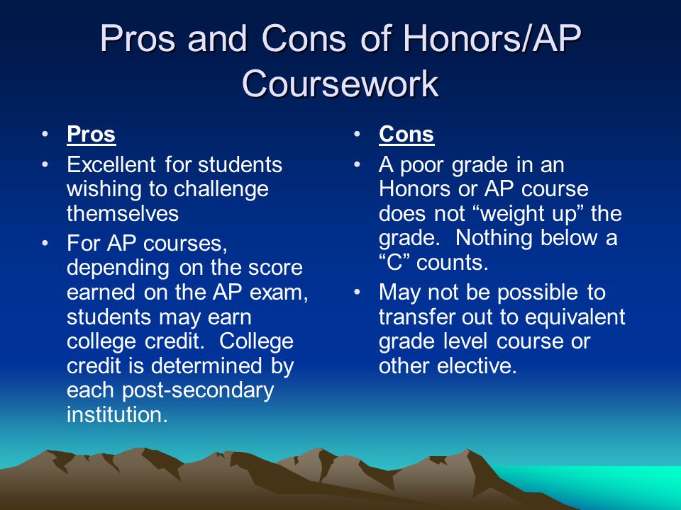 Pros and Cons of Honors/AP Coursework Pros Excellent for students wishing to challenge themselves For AP courses, depending on the score earned on the AP exam, students may earn college credit.