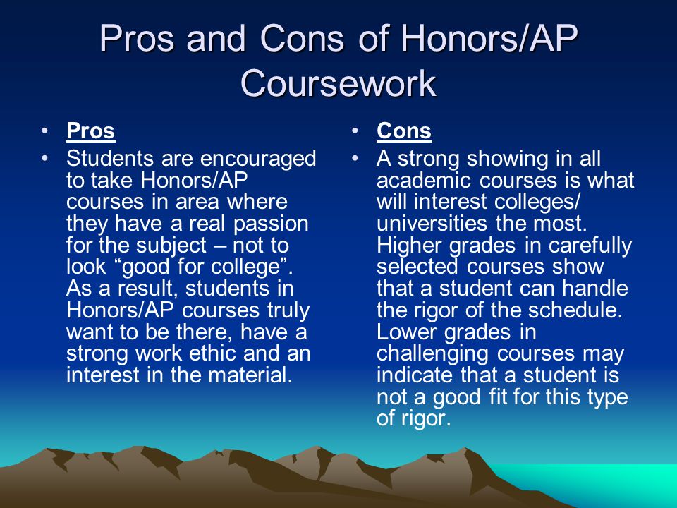 Pros and Cons of Honors/AP Coursework Pros Students are encouraged to take Honors/AP courses in area where they have a real passion for the subject – not to look good for college .