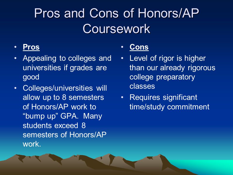 Pros and Cons of Honors/AP Coursework Pros Appealing to colleges and universities if grades are good Colleges/universities will allow up to 8 semesters of Honors/AP work to bump up GPA.