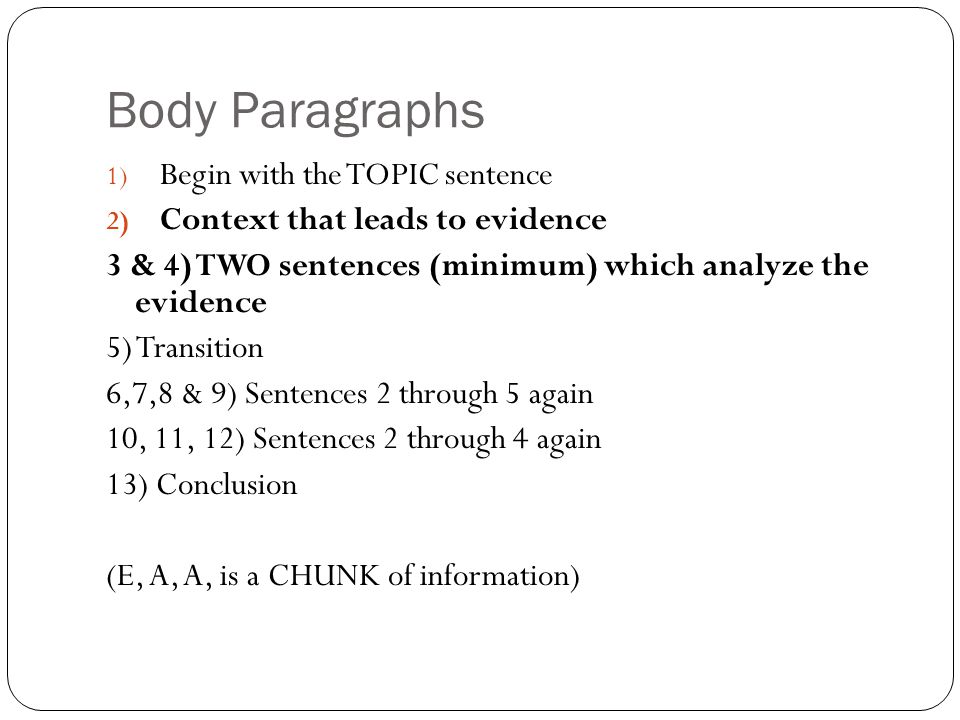 Body Paragraphs 1) Begin with the TOPIC sentence 2) Context that leads to evidence 3 & 4) TWO sentences (minimum) which analyze the evidence 5) Transition 6,7,8 & 9) Sentences 2 through 5 again 10, 11, 12) Sentences 2 through 4 again 13) Conclusion (E, A, A, is a CHUNK of information)