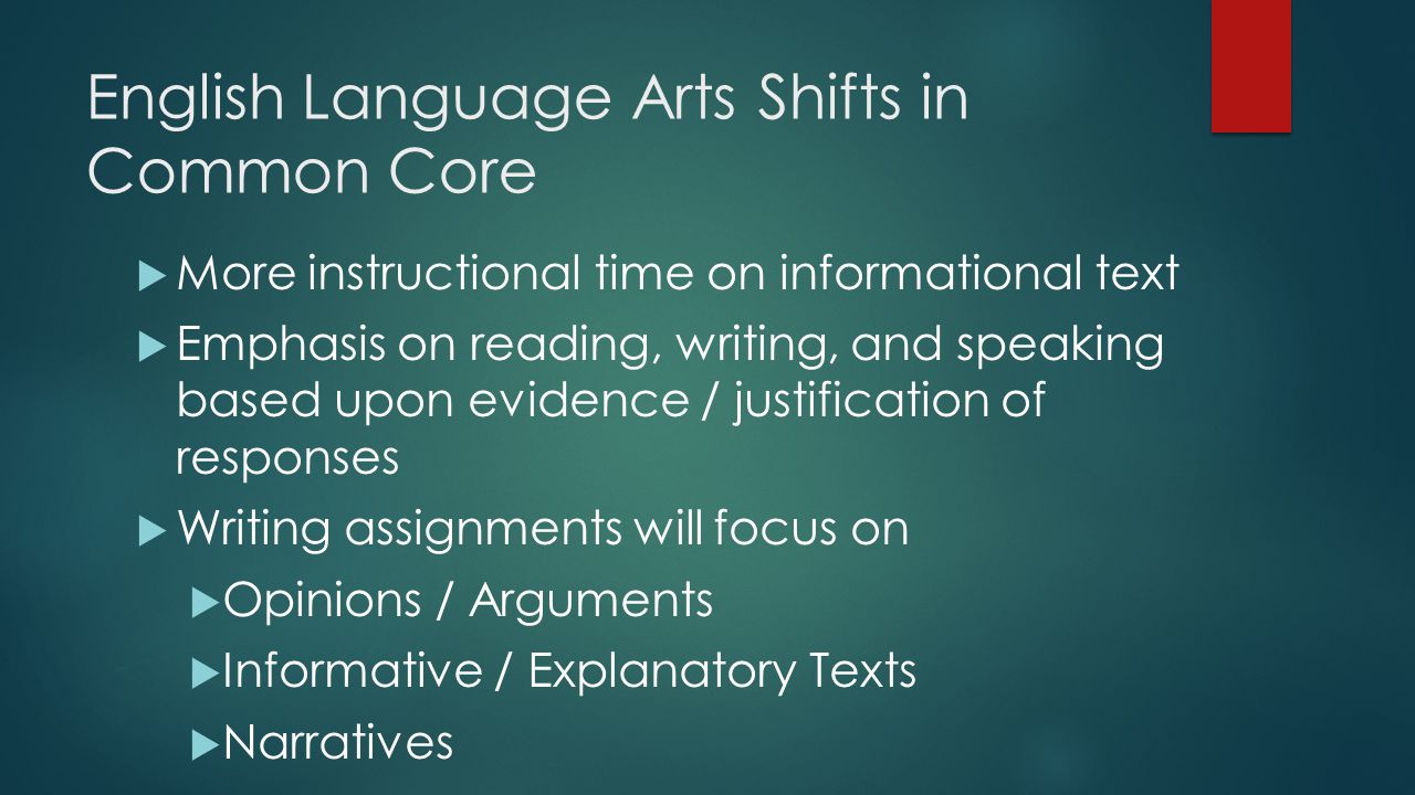 English Language Arts Shifts in Common Core  More instructional time on informational text  Emphasis on reading, writing, and speaking based upon evidence / justification of responses  Writing assignments will focus on  Opinions / Arguments  Informative / Explanatory Texts  Narratives