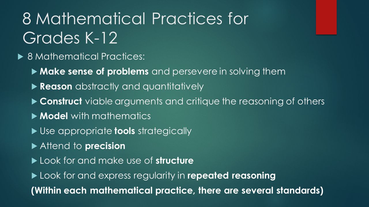8 Mathematical Practices for Grades K-12  8 Mathematical Practices:  Make sense of problems and persevere in solving them  Reason abstractly and quantitatively  Construct viable arguments and critique the reasoning of others  Model with mathematics  Use appropriate tools strategically  Attend to precision  Look for and make use of structure  Look for and express regularity in repeated reasoning (Within each mathematical practice, there are several standards)