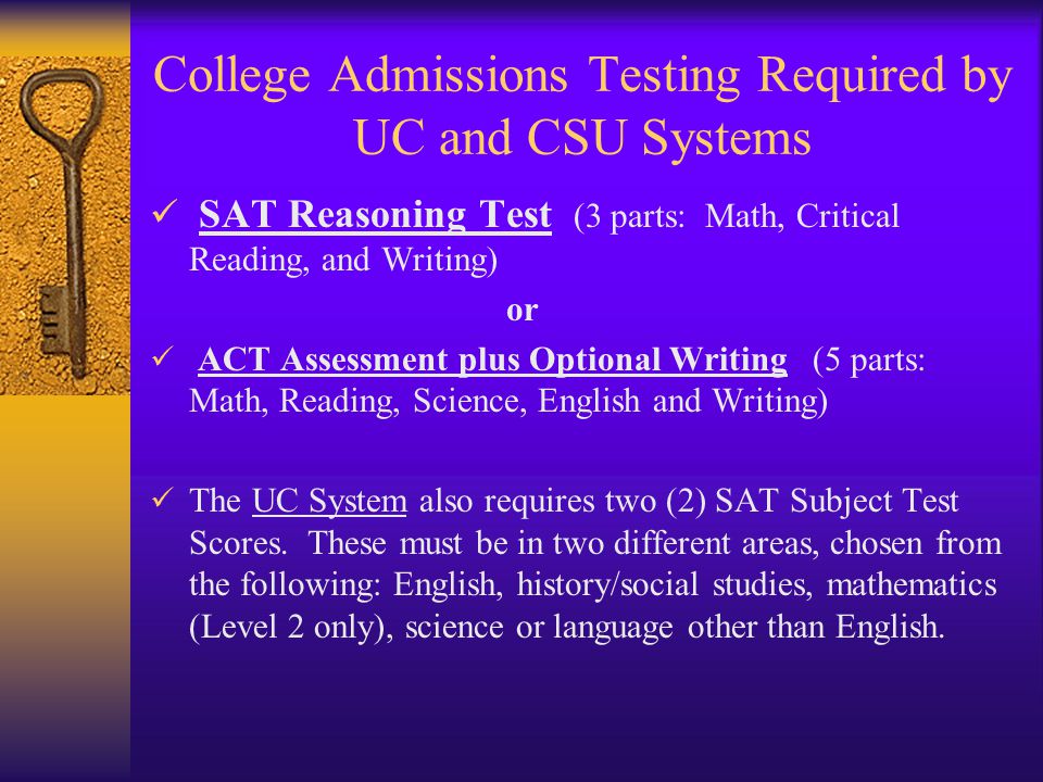 College Admissions Testing Required by UC and CSU Systems SAT Reasoning Test (3 parts: Math, Critical Reading, and Writing) or ACT Assessment plus Optional Writing (5 parts: Math, Reading, Science, English and Writing) The UC System also requires two (2) SAT Subject Test Scores.