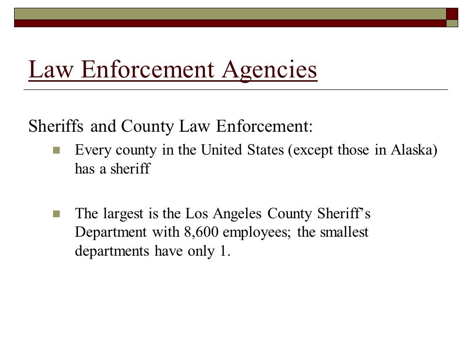 Law Enforcement Agencies Sheriffs and County Law Enforcement: Every county in the United States (except those in Alaska) has a sheriff The largest is the Los Angeles County Sheriff’s Department with 8,600 employees; the smallest departments have only 1.