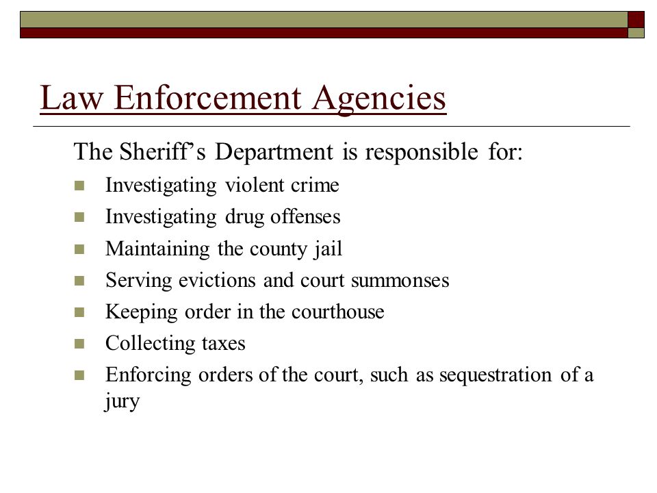 Law Enforcement Agencies The Sheriff’s Department is responsible for: Investigating violent crime Investigating drug offenses Maintaining the county jail Serving evictions and court summonses Keeping order in the courthouse Collecting taxes Enforcing orders of the court, such as sequestration of a jury