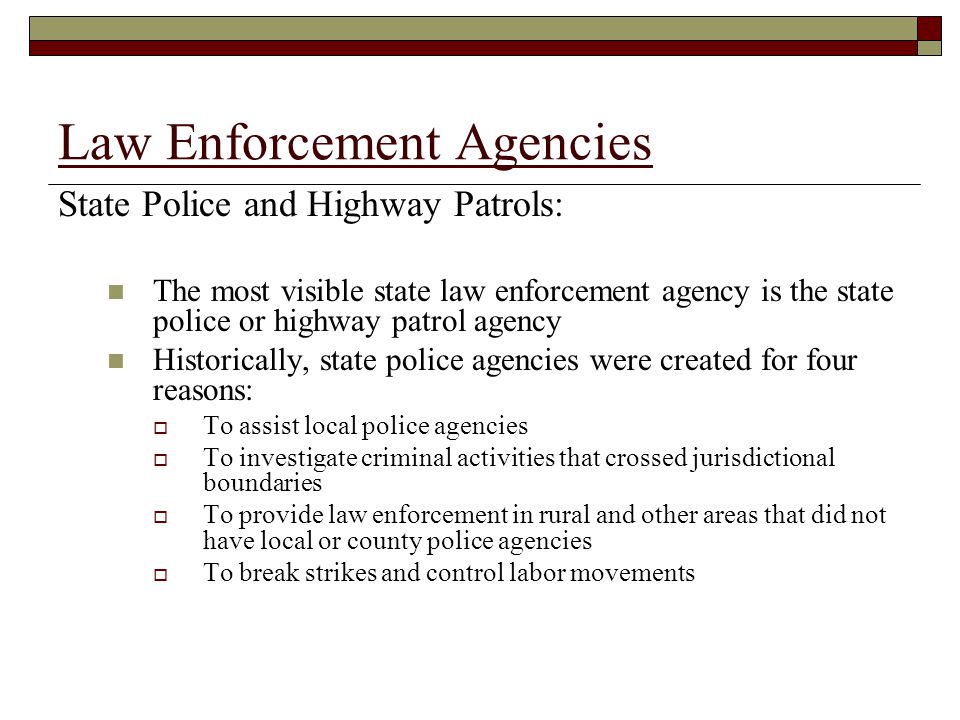 Law Enforcement Agencies State Police and Highway Patrols: The most visible state law enforcement agency is the state police or highway patrol agency Historically, state police agencies were created for four reasons:  To assist local police agencies  To investigate criminal activities that crossed jurisdictional boundaries  To provide law enforcement in rural and other areas that did not have local or county police agencies  To break strikes and control labor movements