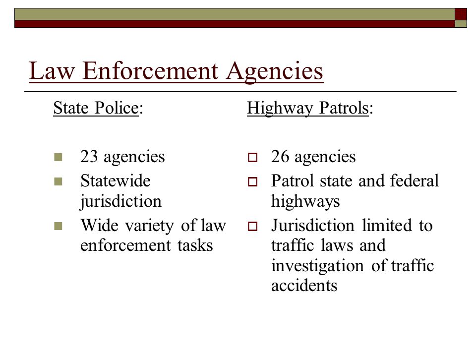 Law Enforcement Agencies State Police: 23 agencies Statewide jurisdiction Wide variety of law enforcement tasks Highway Patrols:  26 agencies  Patrol state and federal highways  Jurisdiction limited to traffic laws and investigation of traffic accidents