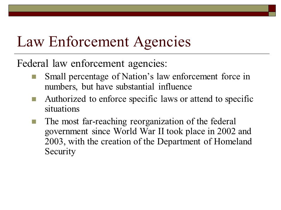 Law Enforcement Agencies Federal law enforcement agencies: Small percentage of Nation’s law enforcement force in numbers, but have substantial influence Authorized to enforce specific laws or attend to specific situations The most far-reaching reorganization of the federal government since World War II took place in 2002 and 2003, with the creation of the Department of Homeland Security