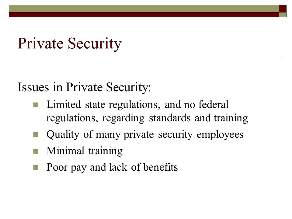 Private Security Issues in Private Security: Limited state regulations, and no federal regulations, regarding standards and training Quality of many private security employees Minimal training Poor pay and lack of benefits