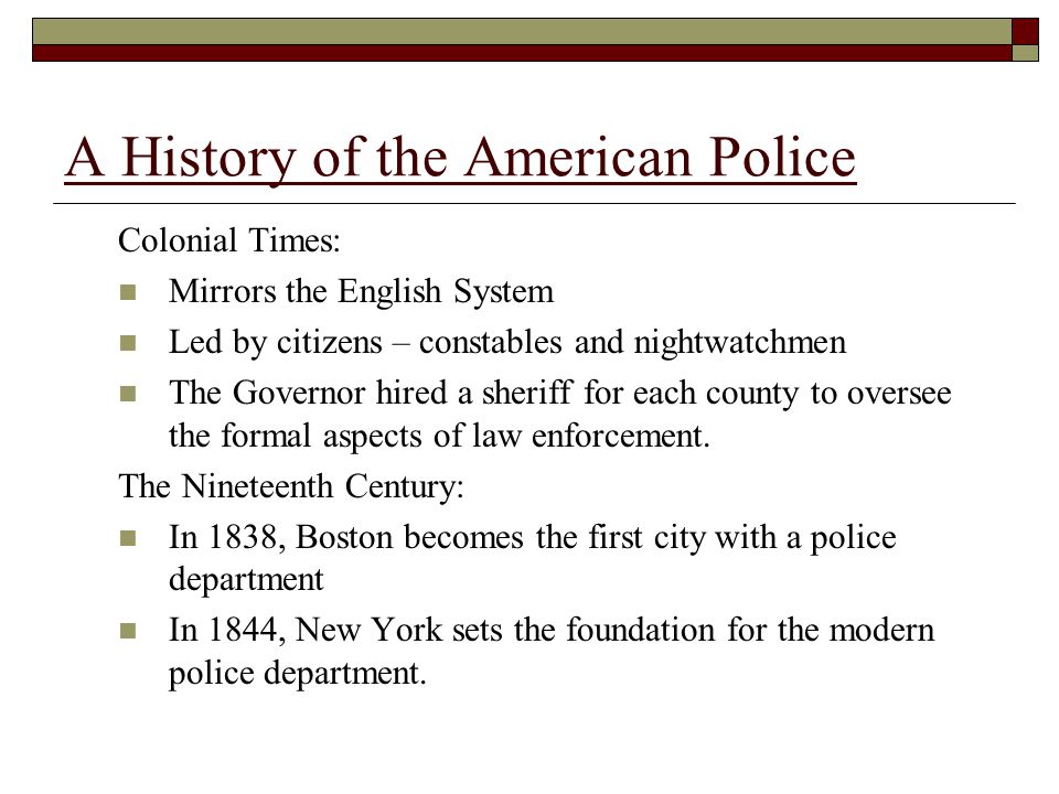 A History of the American Police Colonial Times: Mirrors the English System Led by citizens – constables and nightwatchmen The Governor hired a sheriff for each county to oversee the formal aspects of law enforcement.