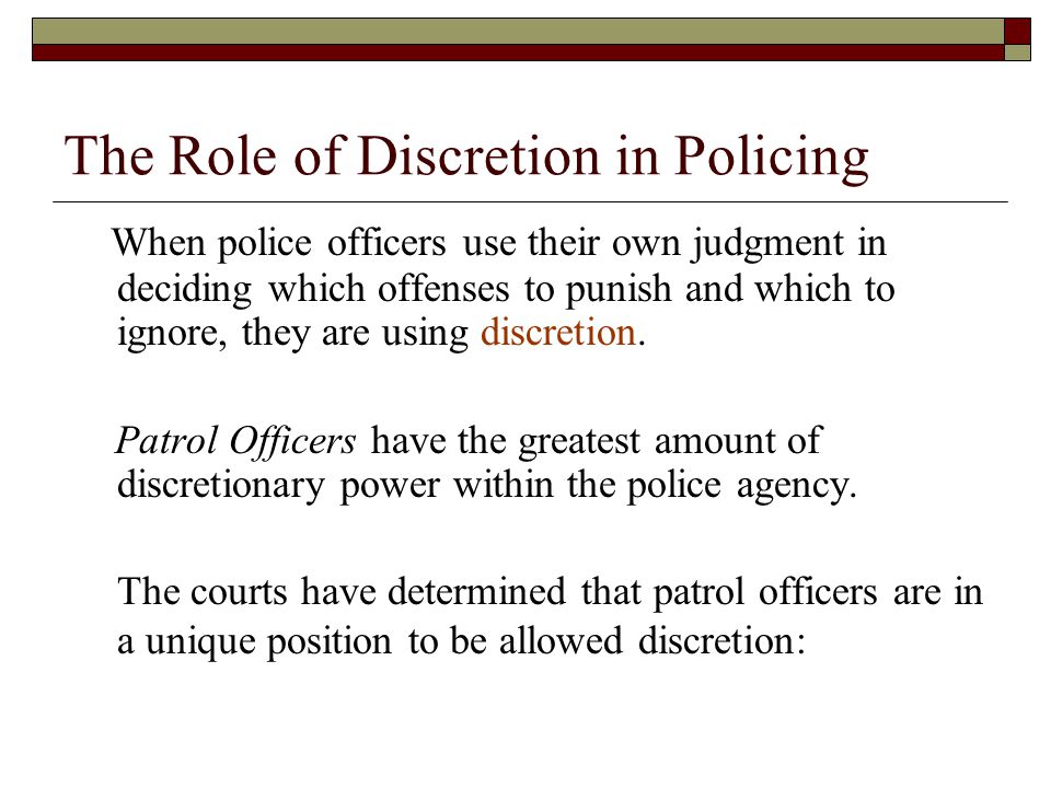 The Role of Discretion in Policing When police officers use their own judgment in deciding which offenses to punish and which to ignore, they are using discretion.