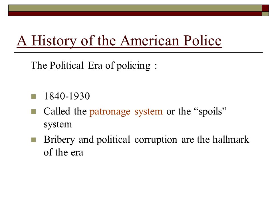 The Political Era of policing : Called the patronage system or the spoils system Bribery and political corruption are the hallmark of the era A History of the American Police