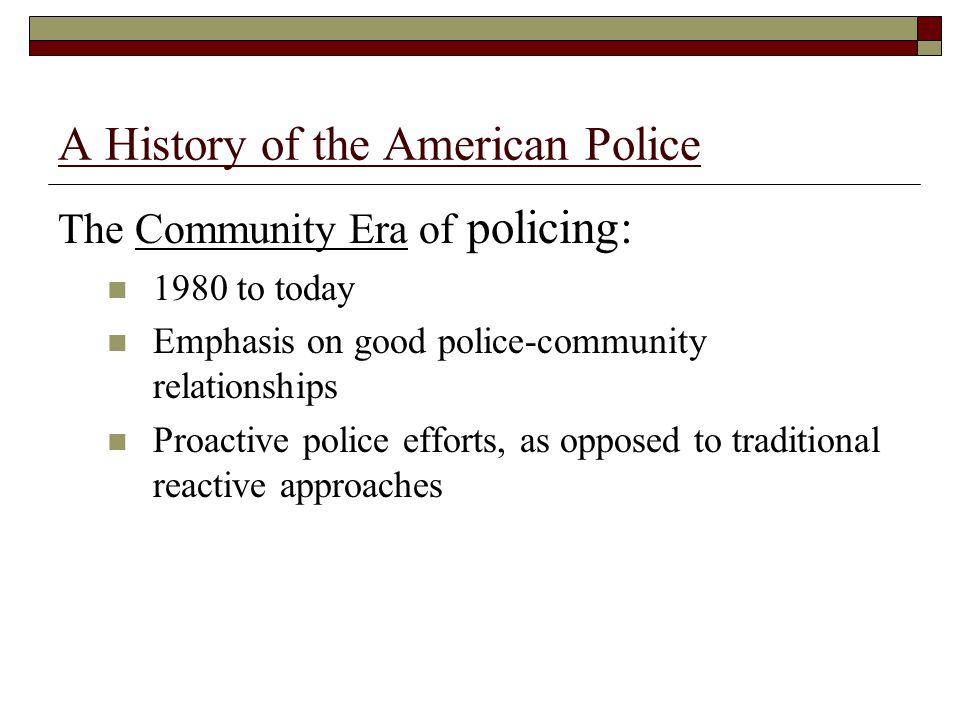A History of the American Police The Community Era of policing: 1980 to today Emphasis on good police-community relationships Proactive police efforts, as opposed to traditional reactive approaches