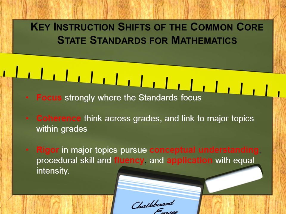 K EY I NSTRUCTION S HIFTS OF THE C OMMON C ORE S TATE S TANDARDS FOR M ATHEMATICS Focus strongly where the Standards focus Coherence think across grades, and link to major topics within grades Rigor in major topics pursue conceptual understanding, procedural skill and fluency, and application with equal intensity.