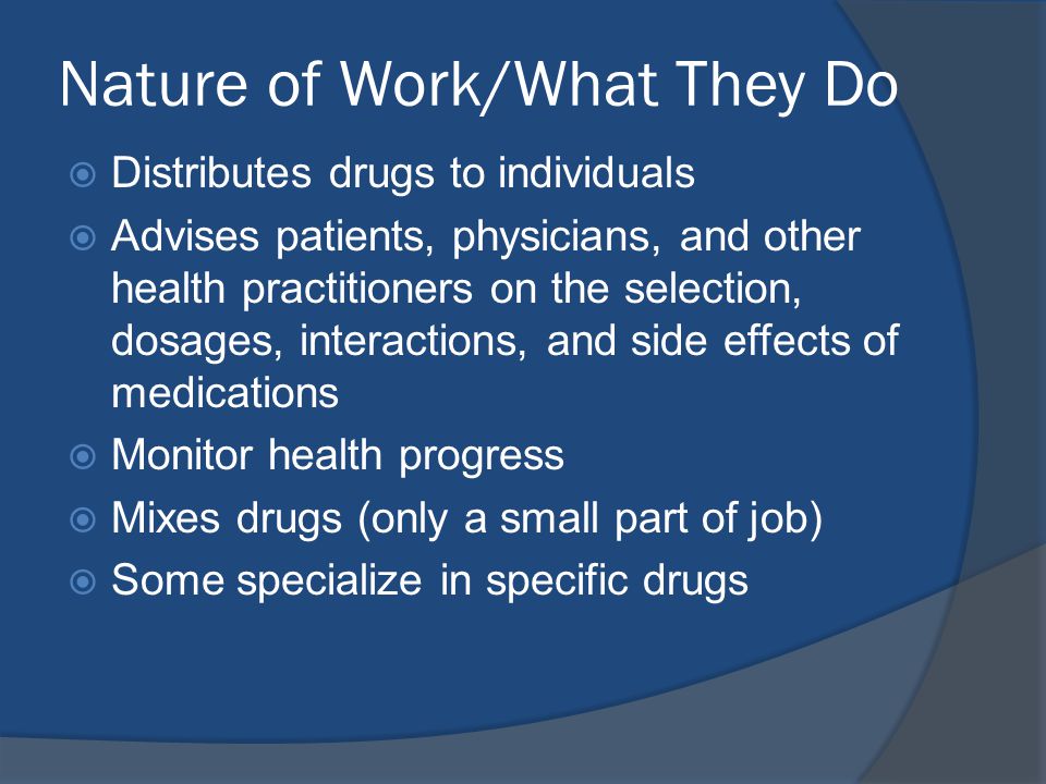 Nature of Work/What They Do  Distributes drugs to individuals  Advises patients, physicians, and other health practitioners on the selection, dosages, interactions, and side effects of medications  Monitor health progress  Mixes drugs (only a small part of job)  Some specialize in specific drugs