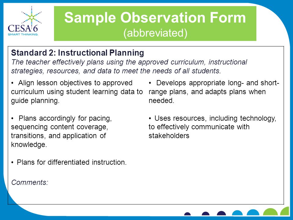 Sample Observation Form (abbreviated) Standard 2: Instructional Planning The teacher effectively plans using the approved curriculum, instructional strategies, resources, and data to meet the needs of all students.