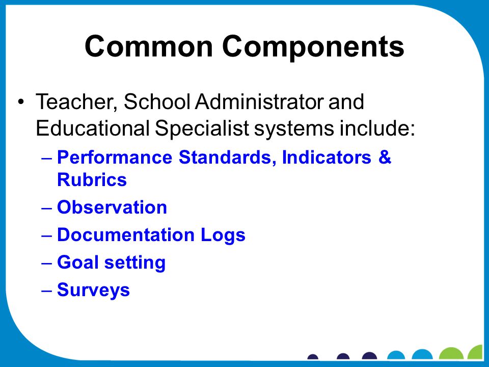 Common Components Teacher, School Administrator and Educational Specialist systems include: –Performance Standards, Indicators & Rubrics –Observation –Documentation Logs –Goal setting –Surveys