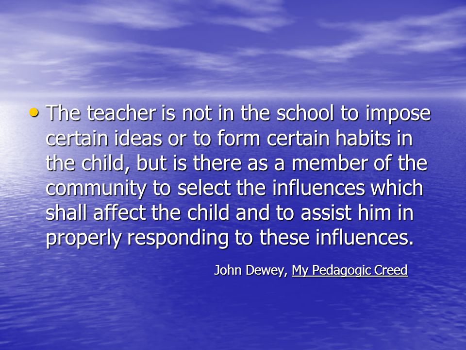 The teacher is not in the school to impose certain ideas or to form certain habits in the child, but is there as a member of the community to select the influences which shall affect the child and to assist him in properly responding to these influences.