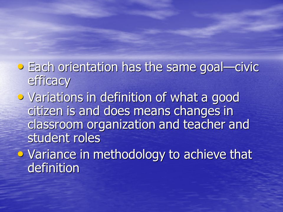 Each orientation has the same goal—civic efficacy Each orientation has the same goal—civic efficacy Variations in definition of what a good citizen is and does means changes in classroom organization and teacher and student roles Variations in definition of what a good citizen is and does means changes in classroom organization and teacher and student roles Variance in methodology to achieve that definition Variance in methodology to achieve that definition