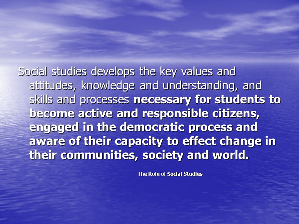 Social studies develops the key values and attitudes, knowledge and understanding, and skills and processes necessary for students to become active and responsible citizens, engaged in the democratic process and aware of their capacity to effect change in their communities, society and world.