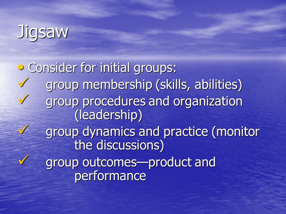 Jigsaw Consider for initial groups: Consider for initial groups: group membership (skills, abilities) group membership (skills, abilities) group procedures and organization (leadership) group procedures and organization (leadership) group dynamics and practice (monitor the discussions) group dynamics and practice (monitor the discussions) group outcomes—product and performance group outcomes—product and performance